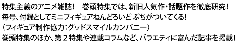 特集主義のアニメ雑誌！　巻頭特集では、新旧人気作・話題作を徹底研究！　毎号、付録としてミニフィギュアねんどろいど ぷちがついてくる！