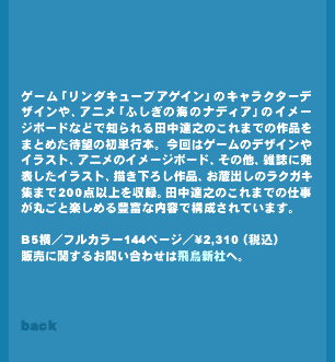 �Q�[���u�����_�L���[�u�A�Q�C���v�̃L�����N�^�[�f�U�C����A�j���u�ӂ����̊C�̃i�f�B�A�v�̃C���[�W�{�[�h�ȂǂŒm����c���B�V�̂���܂ł̍�i���܂Ƃ߂��Җ]�̏��P�s�{�B����̓Q�[���̃f�U�C����C���X�g�A�A�j���̃C���[�W�{�[�h�A���̑��A�G���ɔ��\�����C���X�g�A�`�����낵��i�A�����o���̃��N�K�L�W�܂�200�_�ȏ�����^�B�c���B�V�̂���܂ł̎d�����ۂ��Ɗy���߂�L�x�ȓ��e�ō\������Ă��܂��B�̔��Ɋւ��邨�₢���킹�͔򒹐V��http://www.asukashinsha.co.jp/�ցB�iB5���^144�y�[�W�^\2310�E�ō��j